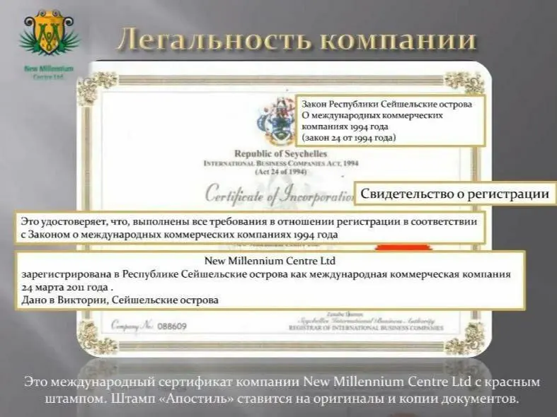 Свидетельство о регистрации компании New Millennium Centre LTD!

????????

? Где и когда зарегистрирована компания New Millennium Centre LTD?

✒Дата регистрации – 24 марта 2011 года;
Место регистрации – Республика Сейшельские Острова, о.Виктория;
Основатель компании – Альфред Виктор Брюстер (Alfred Viktor Brewster);

?Имеет ли Компания Лицензию и Сертификат?

✒Компания имеет Сертификат о регистрации № 088609 и действует на основании Закона о международных коммерческих компаниях,1994 г. (с поправками от 2013г.). А так как Компания не имеет офисов и представительств в других странах, то и Лицензии для ведения бизнеса именно в этих странах ( например в России это факт постановки на учёт с присвоением ИНН, ОГРН и т.п.) ей не нужны!

?Как Компания оформляет взаимоотношения с партнёрами Компании? Есть ли Партнёрское соглашение с Компанией?

✒При регистрации Вы получаете сертификат, виртуальную карту (оформляется соглашение на открытие карты) и личный кабинет; Партнёрское соглашение есть у каждого партнёра в личном кабинете;

?Где работают Программы Компании?

✒Это международная Компания и работает более чем в 127 странах планеты;

?По-какому принципу работает компания?

✒ У Компании Матричный маркетинг, в основе которого - Реферальная система. Компании уже 9 лет, на протяжении которых НЕТ ни одного факта не выплаты или задержки выплаты партнеру,

НЕТ ни одного судебного дела или факта Банкротства Компании.

На протяжении 10-го года партнёры Компании зарабатывают, получают выплаты и покупают недвижимость как у Компании на Северном Кипре, так и получают вместо недвижимости соразмеряемую денежную выплату в долларах.